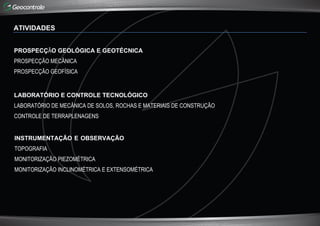 ATIVIDADES
PROSPECÇÃO GEOLÓGICA E GEOTÉCNICA
PROSPECÇÃO MECÂNICA
PROSPECÇÃO GEOFÍSICA
LABORATÓRIO E CONTROLE TECNOLÓGICO
LABORATÓRIO DE MECÂNICA DE SOLOS, ROCHAS E MATERIAIS DE CONSTRUÇÃO
CONTROLE DE TERRAPLENAGENS
INSTRUMENTAÇÃO E OBSERVAÇÃO
TOPOGRAFIA
MONITORIZAÇÃO PIEZOMÉTRICA
MONITORIZAÇÃO INCLINOMÉTRICA E EXTENSOMÉTRICA
 