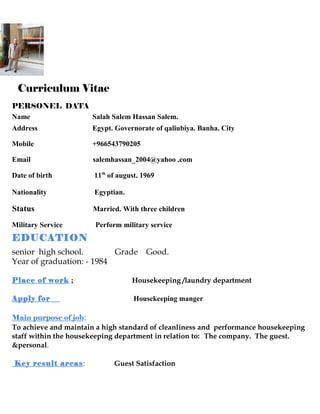 Curriculum Vitae
PERSONEL DATA
Name Salah Salem Hassan Salem.
Address Egypt. Governorate of qaliubiya. Banha. City
Mobile +966543790205
Email salemhassan_2004@yahoo .com
Date of birth 11th
of august. 1969
Nationality Egyptian.
Status Married. With three children
Military Service Perform military service
EDUCATION
senior high school. Grade Good.
Year of graduation: - 1984
Place of work ; Housekeeping /laundry department
Apply for Housekeeping manger
Main purpose of job:
To achieve and maintain a high standard of cleanliness and performance housekeeping
staff within the housekeeping department in relation to: The company. The guest.
&personal.
Key result areas: Guest Satisfaction
 