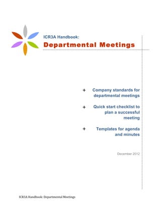 ICR3A	
  Handbook:	
  Departmental	
  Meetings	
   	
   	
   	
   	
   	
  
	
  
	
  
	
  
	
  
	
  
	
  
	
  
	
  
Company standards for
departmental meetings
Quick start checklist to
plan a successful
meeting
Templates for agenda
and minutes
December 2012
ICR3A Handbook:
Departmental Meetings
Standards
+	
  
+	
  
+	
  
 