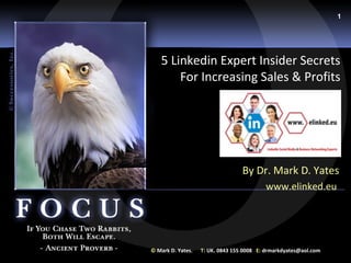 1




   5 Linkedin Expert Insider Secrets
       For Increasing Sales & Profits




                                  By Dr. Mark D. Yates
                                          www.elinked.eu




© Mark D. Yates.   T: UK. 0843 155 0008 E: drmarkdyates@aol.com
 