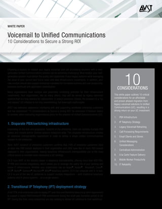 Choosing a solution to replace your legacy voicemail and call processing solutions with a next-
generation Unified Communications solution can be extremely challenging. Most notably, your next-
generation solution must deliver the quality and capabilities of your legacy systems while leveraging
the value of your current and future voice and data infrastructure investments. In addition, your
new solution should also support enterprise mandates for increased business and user productivity,
business continuity and application centralization.
Many organizations have multiple and potentially conflicting priorities for their infrastructure
investments. Your organization, like so many others, may still be served by legacy voicemail
systems that are long overdue for replacement. In today’s economic climate, the prospect of a “rip
and replace” UC initiative is not only overwhelming, but downright unaffordable.
AVST has extensive experience interfacing with and supporting worldwide enterprise customers
and has established “10 Considerations to Secure a Strong ROI” for enterprise IT/telecom teams
to consider when evaluating organizational plans for the adoption of Unified Communications (UC).
1. Disparate PBX/switching infrastructure
Depending on the size and geographic footprint of the enterprise, there are typically multiple PBX
makes and models and/or Centrex systems enterprise-wide. This disparate infrastructure creates
an extensive interoperability requirement in order to deliver a single Unified Communications
solution to the enterprise.
Note: AVST research of enterprise customers confirms that 74% of enterprise customers have
at least two PBX brands deployed in their organization and 29% have five or more PBX brands
deployed in their organizations, making telephony infrastructure interoperability one of the most
critical issues to consider when developing a UC strategy.
CX-E from AVST is the industry leader in telephony interoperability, offering more than 400 PBX,
IP-PBX and Centrex integrations, which allows you to leverage the useful life of your existing and
future IT infrastructure. Whether your organization has an Avaya®
, Alcatel®
, Broadsoft, Cisco®
,
NEC®
, Nortel®
, Siemens®
, Microsoft®
, Mitel®
telephony system, CX-E can integrate with it. In fact,
CX-E is one of the few UC platforms to support multiple integrations – both traditional telephone
systems and IP phone systems – on a single system.
2. Transitional IP Telephony (IPT) deployment strategy
A full 75% of all enterprises plan to deploy IPT over time and therefore have a long-term requirement
to support a hybrid PBX/Centrex/IP-PBX environment during the multi-year transition period to full
IPT. During this time, many enterprises are also seeking to deliver UC solutions to their workforce.
Voicemail to Unified Communications
10 Considerations to Secure a Strong ROI
WHITE PAPER
10CONSIDERATIONS
This white paper outlines 10 critical
considerations for an affordable
and proven phased migration from
legacy voicemail solutions to Unified
Communications (UC), resulting in a
strong return on your UC investment.
1.	 PBX Infrastructure
2.	 IP Telephony Strategy
3.	 Legacy Voicemail Retraining
4.	 Call Processing Requirements
5.	 Email Clients and Stores
6.	 Unified Messaging
Considerations
7.	 Centralized Administration
8.	 A la Carte Feature Delivery
9.	 Mobile Worker Productivity
10.	 IT Reliability
 
