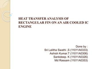 HEAT TRANSFER ANALYSIS OF
RECTANGULAR FIN ON AN AIR COOLED IC
ENGINE
Done by :
Sri Lalitha Swathi .S (11011A0333)
Ashish Kumar.T (11011A0306)
Sankdeep. K (11011A0326)
Md Rassam (11011A0353)
 