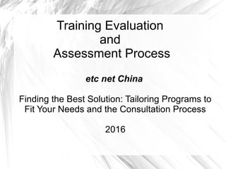 Training Evaluation
and
Assessment Process
etc net China
Finding the Best Solution: Tailoring Programs to
Fit Your Needs and the Consultation Process
2016
 