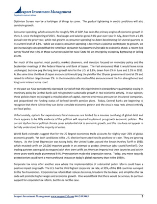 Registered Investment Advisor
Seaport Investment Management www.seaportIM.com 844.249.9463 3
Optimism Survey may be a harbinger of things to come. The gradual tightening in credit conditions will also
constrain growth.
Consumer spending, which accounts for roughly 70% of GDP, has been the primary engine of economic growth in
the U.S. since the beginning of 2015. Real wages and salaries grew 2.9% year-over-year in July, down from a 5.1%
annual rate the prior year, while real growth in consumer spending has been decelerating for several quarters to
its current level of 2.8%. While we expect consumer spending is to remain a positive contributor to growth, we
are increasingly concerned that the American consumer has become vulnerable to economic shock: a recent Fed
survey found that 47% of those surveyed could not raise $400 for an emergency except by borrowing or selling
assets.
For much of the quarter, most pundits, market observers, and investors focused on monetary policy and the
September meetings of the Federal Reserve and Bank of Japan. The Fed announced that it would leave rates
unchanged, but now peg the long term growth rate for the U.S. at 1.8%, down from 2% in June and 2.5% in 2011.
At the same time the Bank of Japan announced it would peg the yield for the 10-year government bond at 0% and
raised its inflation target to over 2%. In the immediate aftermath of the announcement the Yen strengthened and
long term interest rates rose!
In the past we have consistently expressed our belief that the experiment in extraordinary quantitative easing in
monetary policy by Central Banks will not generate sustainable growth in real economic activity. In our opinion,
these policies have encouraged a misallocation of capital, exerted enormous pressure on insurance companies,
and jeopardized the funding status of defined benefit pension plans. Today, Central Banks are beginning to
recognize that there is little they can do to stimulate economic growth and the onus is now rests almost entirely
on fiscal policy.
Unfortunately, options for expansionary fiscal measures are limited by a massive overhang of global debt and
there appears to be little evidence of the political will required implement pro-growth economic policies. The
current dysfunctional political climate poses substantial risk to economic growth, and this risk does not appear to
be fully understood by the majority of voters.
World Bank estimates suggest that for the 20 largest economies trade accounts for slightly over 26% of global
economic growth. Yet both candidates in the U.S. election have taken hostile positions to trade. They are ignoring
history. As the Great Depression was taking hold, the United States passed the Smoot-Hawley Tariff in 1930,
which enacted tariffs on 20,000 imported goods in an attempt to protect American jobs (sound familiar?). Our
trading partners were quick to respond with their own tariffs on American imports into their countries and within
three years world trade plummeted 64%. Protectionism made the depression worse. Today, any move towards
protectionism could have a more profound impact on today’s global economy than in the 1930’s.
Corporate tax rates offer another area where the implementation of substantial policy reform could have a
positive impact on growth. The U.S. has the third highest corporate tax rate, at 35%, of the 188 countries surveyed
by the Tax Foundation. Corporate tax reform that reduces tax rates, broadens the tax base, and simplifies the tax
code will promote higher wages and economic growth. One would think that there would be serious, bi-partisan
support for corporate tax reform, but this is not the case.
 