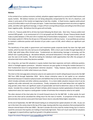 Registered Investment Advisor
Seaport Investment Management www.seaportIM.com 844.249.9463 4
Markets
In the context of our cautious economic outlook, valuations appear expensive to us across both fixed income and
equity markets. We believe investors are not being adequately compensated for the risk of a downturn, and
values in some parts of the market are beginning to look like a bubble. In fixed income, negative yields prevail
across $13 trillion debt in much of Europe and Japan. Traders have been buying government securities at negative
yields, and often with significant leverage, in hopes of front running ECB purchases and selling to the ECB at even
lower negative yields. We believe that this game will end badly.
In the U.S., Treasury yields fell to all-time low levels following the Brexit vote. Over time, Treasury yields track
nominal GDP growth. In an environment of 1.5 % real growth and 2% inflation, 10-year Treasury bonds should
trade at yields between 2.75% and 3.5% in markets free of Central Bank manipulation. A move in interest rates
from today’s yield of 1.73% for the 10-year to 2.75% would result in a 9% loss in price. In our portfolio we continue
to maintain a defensive position with duration of just under a year at 0.85, which reflects our significant cash
position.
The beneficiary of low yields in government and investment grade corporate bonds has been the high yield
market, which has been the only real source of yield globally. With a return year-to-date through September of
14.8%, high yield today offers limited value. Fundamentals are deteriorating, leverage is increasing, and the
default rate is quietly picking up. We believe defaults, and overall dislocations in the high yield market, will rise
over the next 12-24 months. We will be looking for individual credit opportunities that offer the prospect of
attractive total returns when they become available.
For a long time, we have felt valuations in equity markets have been expensive and took a defensive position,
which in hindsight appears premature. Valuation measures are poor guides to timing the markets because it is
their fundamental nature to swing between extremes valuation. Today, however, equity markets are rich by
historical standards no matter what measure you choose.
The chart on the next page plots enterprise value to net capital and 12-month rolling forward returns for the S&P
500 from 1990 through September 2016. We’ve chosen enterprise value to net capital as our valuation
benchmark because it is based on physical assets and liabilities that can be measured precisely, unlike net income,
which includes estimates and other arbitrary assumptions. It is a more stable valuation measure since it can be
negative only under extremely rare circumstances. Finally, companies do not trade below their net capital for
long periods unless there are significant assets of questionable and hard-to-determine value on their balance
sheets. Consider this a simpler version of Tobin’s Q Ratio, which measures market capitalization of stocks to their
replacement value, but requires a vastly greater number of estimates than enterprise value to net capital.
The other element of the chart plots the 12-month forward returns for the S&P 500. In other words, for each
point on the chart we’ve calculated the rolling return for the next 12 months. A comparison of the two series
demonstrates the common sense point that lower future returns naturally follow higher valuations.
At the end of September, the S&P 500 closed trading at an enterprise/net capital valuation of 1.49x. As you can
see in the chart, this comes close to the top of the range, leaving aside the crazy valuations that accompanied the
telecom internet boom of the late 1990’s. We don’t consider this to be a tool for market timing, but it is hard to
avoid the conclusion that equities are trading at historically high levels. There isn’t much room left for valuations
in aggregate to expand without significant growth in the global economy.
 