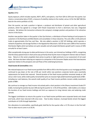 Registered Investment Advisor
Seaport Investment Management www.seaportIM.com 844.249.9463 6
Equities (35%)
Equity exposure, which includes equities, MLP’s, REITs, and options, rose from 32% to 35% over the quarter, but
retains a conservative beta of 0.87, a measure of volatility relative to the market, versus 1.0 for the S&P 500 (the
beta for the entire portfolio is 0.35).
Over the quarter, we took a position in Agrium, a producer and distributor of potash and other agricultural
products, which has agreed to a merger with Potash Corporation to form a dominant, low cost, integrated
company. We believe the transaction enhances the company’s strategic position and positions it for attractive
returns in the future.
Another new position taken in the quarter is Star Gas Partners, a distributor of home heating oil and propane to
customers in the Northeast and Mid-Atlantic and consolidator in these industries. The units offer a 4.3% yield and
trade at approximately 4.0x free cash flow. We also added a position in EQT GP Holdings, which operates a
network of pipelines and storage facilities in the Appalachian Mountains. EQT GP also owns 100% of the Incentive
Distribution Rights which we believe are quite valuable and will propel distribution growth well in excess of 20%
annually for at least 3 years.
After exceptionally strong year-to-date performance in the sector, we trimmed our holdings in REITs, recognizing
that the sharp upward move in share prices was primarily driven by the move in long term interest rates to historic
lows. Returns in the sector propelled share prices to parity or slight premiums to our assessment of net asset
value. We have also been reducing our exposure to companies in the Consumer Staples sector that have become
expensive relative to the prospects and cash flows of the underlying businesses.
Fixed Income & Commodities (46%)
We reduced exposure in our fixed income portfolio from 49% to 45% in the third quarter as our mortgage portfolio
continued to pay down at the rate of 8% per month while new positions corporate bonds were essentially
replacements for bonds that matured. Overall duration of the fixed income portfolio remained steady at 1.89
versus 1.82 in June, while credit quality remained the same at crossover high yield/investment grade levels of BB+.
Including our cash balances, the overall credit quality of our fixed income portfolio remains solidly investment
grade at BBB+.
We continue to manage our fixed income risk actively with a short position in the iShares Investment Grade ETF
(LQD), increasing the position by over 20% during the quarter to -2.5% of the portfolio. LQD enables us to reduce
the duration of our fixed income holdings and limit our exposure to rising interest rates and widening credit
spreads.
The biggest contributors to returns this quarter in our fixed income portfolio were corporate bonds and closed
end funds, which have returned 3.4% since June. Year-to-date, however, municipal bonds remain the biggest
contributor at 11.6% through September.
Our allocations to commodities, specifically gold, held flat for the quarter after a 17.7% return in the first half.
Year-to-date returns came in at 18.2%.
 