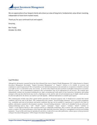 Registered Investment Advisor
Seaport Investment Management www.seaportIM.com 844.249.9463 7
We are appreciative of our Seaport clients who share our view of long-term, fundamental, value-driven investing,
independent of short-term market moves.
Thank you for your continued trust and support.
Sincerely,
Ben Trosky
October 19, 2016
Legal Disclaimer
Although the information contained herein has been obtained from sources Seaport Wealth Management, LLC, doing business as Seaport
Investment Management (hereinafter “Seaport Investment Management” or “Seaport”) believes to be reliable, its accuracy and
completeness cannot be guaranteed. This correspondence is for informational purposes only and under no circumstances should be construed
as an offer to sell, or a solicitation to buy, any security. At various times Seaport may have positions in and effect transactions in securities
referred to herein. Any recommendation contained in this correspondence may not be appropriate for all investors. The recipient must
independently evaluate any investment including the tax, legal, accounting and credit aspects of any transaction. Instruments and trading
strategies of the type described herein may involve a high degree of risk, and the value of such instruments may be highly volatile and may
be adversely affected by the absence of a market to provide liquidity. Additional information is available upon request.
This communication includes data about capital markets generally for discussion purposes only. It should not be assumed that market
conditions will be the same in the future. This communication also contains “forward-looking statements” based on certain assumptions
(e.g., availability and terms of investments and market conditions) that may not be available to, experienced or realized by the Fund. In
addition, information contained in this document constitutes “forward-looking statements,” which can be identified by the use of forward-
looking terminology such as “may”, “will”, “should”, “expect”, “anticipate”, “target”, “project”, “estimate”, “intend”, “continue” or
“believe” or the negatives thereof or other variations thereon or comparable terminology. Due to various risks and uncertainties, actual
events or results or the actual performance of the Fund may differ materially from those reflected or contemplated in such forward-looking
statements. No part of this article may be reproduced in any form, or referred to in any other publication, without express written permission
of Seaport Investment Management. ©2016, Seaport Investment Management.
 