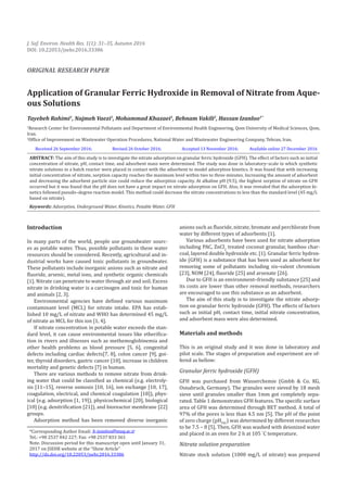 Application of Granular Ferric Hydroxide in Removal of Nitrate from Aque-
ous Solutions
Tayebeh Rahimi1
, Najmeh Vaezi1
, Mohammad Khazaei1
, Behnam Vakili2
, Hassan Izanloo1*
1
Research Center for Environmental Pollutants and Department of Environmental Health Engineering, Qom University of Medical Sciences, Qom,
Iran.
2
Office of Improvement on Wastewater Operation Procedures, National Water and Wastewater Engineering Company, Tehran, Iran.
Introduction
In many parts of the world, people use groundwater sourc-
es as potable water. Thus, possible pollutants in these water
resources should be considered. Recently, agricultural and in-
dustrial works have caused toxic pollutants in groundwater.
These pollutants include inorganic anions such as nitrate and
fluoride, arsenic, metal ions, and synthetic organic chemicals
[1]. Nitrate can penetrate to water through air and soil. Excess
nitrate in drinking water is a carcinogen and toxic for human
and animals [2, 3].
Environmental agencies have defined various maximum
contaminant level (MCL) for nitrate intake. EPA has estab-
lished 10 mg/L of nitrate and WHO has determined 45 mg/L
of nitrate as MCL for this ion [1, 4].
If nitrate concentration in potable water exceeds the stan-
dard level, it can cause environmental issues like etherifica-
tion in rivers and illnesses such as methemoglobinemia and
other health problems as blood pressure [5, 6], congenital
defects including cardiac defects[7, 8], colon cancer [9], goi-
ter, thyroid disorders, gastric cancer [10], increase in children
mortality and genetic defects [7] in human.
There are various methods to remove nitrate from drink-
ing water that could be classified as chemical (e.g. electroly-
sis [11–15], reverse osmosis [10, 16], ion exchange [10, 17],
coagulation, electrical, and chemical coagulation [18]), phys-
ical (e.g. adsorption [1, 19]), physicochemical [20], biological
[10] (e.g. denitrification [21]), and bioreactor membrane [22]
groups.
Adsorption method has been removed diverse inorganic
*Corresponding Author Email: h-izanloo@muq.ac.ir
Tel.: +98 2537 842 227; Fax: +98 2537 833 361
Note. Discussion period for this manuscript open until January 31,
2017 on JSEHR website at the “Show Article”
http://dx.doi.org/10.22053/jsehr.2016.33386
J. Saf. Environ. Health Res. 1(1): 31–35, Autumn 2016
DOI: 10.22053/jsehr.2016.33386
ORIGINAL RESEARCH PAPER
anions such as fluoride, nitrate, bromate and perchlorate from
water by different types of adsorbents [1].
Various adsorbents have been used for nitrate adsorption
including PAC, ZnCl2
treated coconut granular, bamboo char-
coal, layered double hydroxide etc. [1]. Granular ferric hydrox-
ide (GFH) is a substance that has been used as adsorbent for
removing some of pollutants including six–valent chromium
[23], NOM [24], fluoride [25] and arsenate [26].
Due to GFH is an environment–friendly substance [25] and
its costs are lower than other removal methods, researchers
are encouraged to use this substance as an adsorbent.
The aim of this study is to investigate the nitrate adsorp-
tion on granular ferric hydroxide (GFH). The effects of factors
such as initial pH, contact time, initial nitrate concentration,
and adsorbent mass were also determined.
Materials and methods
This is an original study and it was done in laboratory and
pilot scale. The stages of preparation and experiment are of-
fered as bellow:
Granular ferric hydroxide (GFH)
GFH was purchased from Wasserchemie (Gmbh & Co. KG,
Osnabruck, Germany). The granules were sieved by 18 mesh
sieve until granules smaller than 1mm got completely sepa-
rated. Table 1 demonstrates GFH features. The specific surface
area of GFH was determined through BET method. A total of
97% of the pores is less than 4.5 nm [5]. The pH of the point
of zero charge (pHPZC
) was determined by different researches
to be 7.5 – 8 [5]. Then, GFH was washed with deionized water
and placed in an oven for 2 h at 105 °
C temperature.
Nitrate solution preparation
Nitrate stock solution (1000 mg/L of nitrate) was prepared
Received 26 September 2016; Revised 26 October 2016; Accepted 13 November 2016; Available online 27 December 2016
ABSTRACT: The aim of this study is to investigate the nitrate adsorption on granular ferric hydroxide (GFH). The effect of factors such as initial
concentration of nitrate, pH, contact time, and adsorbent mass were determined. The study was done in laboratory–scale in which synthetic
nitrate solutions in a batch reactor were placed in contact with the adsorbent to model adsorption kinetics. It was found that with increasing
initial concentration of nitrate, sorption capacity reaches the maximum level within two to three minutes. Increasing the amount of adsorbent
and decreasing the adsorbent particle size could reduce the adsorption capacity. At alkaline pH (9.5), the highest sorption of nitrate on GFH
occurred but it was found that the pH does not have a great impact on nitrate adsorption on GFH. Also, it was revealed that the adsorption ki-
netics followed pseudo–degree reaction model. This method could decrease the nitrate concentrations to less than the standard level (45 mg/L
based on nitrate).
Keywords: Adsorption, Underground Water, Kinetics, Potable Water, GFH
 