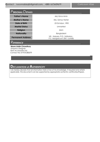 Curriculum VitaeContact: nurunnabisojib@gmail.com, +880-1675439679
PERSONAL DETAILS_____________________________________________
Father’s Name Md, Ruhul Amin
Mother’s Name Mss. Samsur Naher
Date of Birth 23 Octobor, 1993
Marital Status Unmarried
Religion Islam
Nationality Bangladeshi
Permanent Address
Vill.: Naiyara, P.O.: Satbariya ,
P.S.: Nangalcourt, Dist.: comilla
REFERENCE ____________________________________________________
Nizam Uddin Chowdhury
Graphics Designer
Next Accessories Ltd.
Contact No: 01918-280379
DECLARATION of AUTHENTICITY
I do hereby declare that all information here is true of my knowledge. If required and where
applicable, this document can be supported by appropriate authentic certificates/Papers.
 