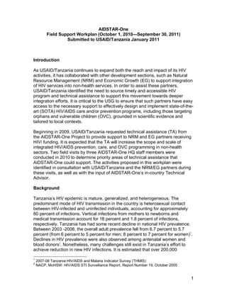 1
AIDSTAR-One
Field Support Workplan (October 1, 2010—September 30, 2011)
Submitted to USAID/Tanzania January 2011
Introduction
As USAID/Tanzania continues to expand both the reach and impact of its HIV
activities, it has collaborated with other development sections, such as Natural
Resource Management (NRM) and Economic Growth (EG) to support integration
of HIV services into non-health services. In order to assist these partners,
USAID/Tanzania identified the need to source timely and accessible HIV
program and technical assistance to support this movement towards deeper
integration efforts. It is critical to the USG to ensure that such partners have easy
access to the necessary support to effectively design and implement state-of-the-
art (SOTA) HIV/AIDS care and/or prevention programs, including those targeting
orphans and vulnerable children (OVC), grounded in scientific evidence and
tailored to local contexts.
Beginning in 2009, USAID/Tanzania requested technical assistance (TA) from
the AIDSTAR-One Project to provide support to NRM and EG partners receiving
HIV/ funding. It is expected that the TA will increase the scope and scale of
integrated HIV/AIDS prevention, care, and OVC programming in non-health
sectors. Two field visits by three AIDSTAR-One HQ staff members were
conducted in 2010 to determine priority areas of technical assistance that
AIDSTAR-One could support. The activities proposed in this workplan were
identified in consultation with USAID/Tanzania and the NRM/EG partners during
these visits, as well as with the input of AIDSTAR-One’s in-country Technical
Advisor.
Background
Tanzania’s HIV epidemic is mature, generalized, and heterogeneous. The
predominant mode of HIV transmission in the country is heterosexual contact
between HIV-infected and uninfected individuals, accounting for approximately
80 percent of infections. Vertical infections from mothers to newborns and
medical transmission account for 18 percent and 1.8 percent of infections,
respectively. Tanzania has had some recent decline in national HIV prevalence.
Between 2003 -2008, the overall adult prevalence fell from 6.7 percent to 5.7
percent (from 6 percent to 5 percent for men; 8 percent to 7 percent for women)1
.
Declines in HIV prevalence were also observed among antenatal women and
blood donors2
. Nonetheless, many challenges still exist in Tanzania’s effort to
achieve reduction in new HIV infections. It is estimated that over 200,000
1
2007-08 Tanzania HIV/AIDS and Malaria Indicator Survey (THMIS)
2
NACP, MoHSW: HIV/AIDS STI Surveillance Report, Report Number 19, October 2005
 