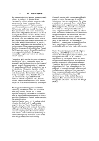 II. RELATED WORKS
The major application of wireless sensor network is
military surveillance . In Wireless Sensor
Networks, Surveillance wireless sensor networks
are deployed at border locations to detect
unauthorized intrusions [1].The Qos in military
surveillance can be improved by SOA strategies. In
SOA, services are loosely coupled. This means that
there is a separation of the clients from services.
The client is independent of the service such that if
a change to the service is made, it does not always
require a change to the client. The client also does
not have to know much about the service to use it.
The client needs to know how to communicate with
the service, which is usually through an interface
and does not need to know the details of the service
implementation. The service communicates with
the client through a well-defined interface. Though
the SOA services improve Qos and link quality ,it
is an energy constraint factor .Energy gets
consumed at a higher rate which in turn reduces
network lifetime.
Cluster head (CH) selection procedure allows even
distribution of energy consumption among the
sensors [2], and therefore prolonging the lifespan of
a sensor network. Energy depletion of a node as a
CH node and a non-CH node are inestigated and a
new distributed CH selection algorithm LEACH-
DT is proposed for sensor networks based on the
node distance to the BS, in order to balance the
energy consumption among the nodes. LEACH-
DT outperforms the original LEACH with
improved network lifespan over 10%. Network
lifespan can be further improved if nodes transmit
the packets to the base station through shortest path
.
An energy efficient routing protocol to find the
forwarding path between source and destination
node using heuristic function and A* search
algorithm. Longevity is an important factor which
must be considered while implementing A* search
algorithm. The longevity factor is used to maximize
the value of heuristic
function when the energy of a forwarding node is
below the threshold level. To implement the
longevity factor an “Energy Aware Heuristic –
Based Routing “ protocol is proposed. It considers
all 3 major factors like heuristic value, actual cost
value and longevity factor. But once the optimal
route is found ,some un necessary packets may be
forwarded thus priority must be set to each packet
,thus energy can be conserved efficiently.
Constantly moving nodes consume a considerable
amount of energy, thus we retain the mobility
features only when necessary to ensure that critical
events do not go unreported. Thus a priority-based
application specific congestion control clustering
(PASCCC) protocol is proposed, which integrates
the mobility and heterogeneity of the nodes to
detect congestion in a network. PASCCC achieves
better performance in terms of the network lifetime,
energy consumption, data transmission, and other
QoS metrics, but cluster head is choosen in a
random manner by considering only the threshold
factor so that some nodes in a region can be
headless (i.e) without cluster heads and throughput
factor is also ignored.Throughput should be
maximized to achieve a better packet delivery ratio.
Cluster Heads (CH) are presented with Adaptive
Clustering habit (ACH)2 schemes in wsn. It
increases the stability period, network lifetime, and
throughput of the WSN. (ACH)2 scheme is
implemented by varying node density and initial
energy of nodes in homogeneous, heterogeneous,
reactive, and proactive simulation environments.
Throughput is achieved by balancing the load on
cluster heads (CH). Thus, balanced load on CHs
and length of communication path reduction result
in efficient energy utilization. More importantly,
linear programming based solution for throughput
maximization with mixed bias bandwidth
allocation scheme further facilitate the desired
objectives. Thus simulation results shows that
throughput is achieved at a maximum rate through
(ACH)2
 