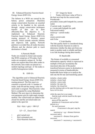 III. Enhanced Heuristic Function based
Energy Aware (EHF-EA)
The failures in a WSN are caused by the
battery power exhaustion .Therefore
energy conservation becomes an essential
criteria to be handled in the network,
through energy conservation techniques
transfer of data can be done
efficiently.Thus the objective is to
implement an Enhanced Heuristic
Function based Energy Aware (EHF-EA)
routing protocol in Wireless sensor
network, which extends network lifetime
and improves link quality. Network
partition is avoided thus all nodes becomes
efficient and the shortest path to reach
destination is found.
A.Network Model
Nodes are created in cluster and assume
that WSN comprises of 50 nodes, Each
nodes are assigned a unique id, So that
nodes can request data from other nodes in
the network, here nodes are placed in a
random topology and type of the nodes is
mobile homogeneous nodes.
B. EHF-EA
The algorithm used is Enhanced Heuristic
Function based Energy Aware (EHF-EA)
routing protocol. The first step is to
construct a network with ‘n’ number of
nodes, node ID and the energy value for
each node is assigned. Then heuristic value
h(n) is computed by using Manhatten
Method .The next step is to determine the
cost parameter g(n) by right angle triangle
method .The visited nodes are added to the
closed list and the unvisited nodes are
added to the open list
f(n) = h(n) + g(n) + 100=LF
LF = (T _ Eres)=Einit
• g(n)=actual cost
• h(n)=estimated cost.
• F(n)=Heuristic function
• LF= longevity factor
• Nodes with lesser value of F(n) is
the best next hop for the current node.
Pseudocode :
procedure create path list(path list, current
node)
if current node in path list
p = create path list(path list, path
list[current node])
return (p + current node)
else
return current node
end if else
C.Link Quality
The link quality factor is considered along
with the heuristic function in order to
determine whether the data sent from one
node to another node is reliable and there
is no link breakage during data transfer.
D. Bandwidth
The bitrate of available or consumed
information capacity which is expressed in
multiple of bits per second,thus the
maximum data rate of the packet
transfered between source to destination is
measured in terms of bandwidth,this
bandwidth factor helps us to analyse the
info rate the bit rate and transfering speed.
initialize cluster nodes
initialize cluster head
initialize source node
initialize the open list
initialize the closed list
put the starting node on the open list (you can
leave its f at zero)
while the open list is not empty
find the node with the least f on the open
list, call it "q"
pop q off the open list
generate q's 8 successors and set their
parents to q
for each successor
if successor is the goal, stop the
search
successor.g = q.g + distance between
successor and q
successor.h = distance from goal to
successor
successor.f = successor.g + successor.h
 