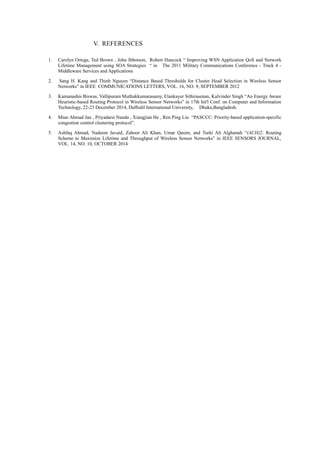 V. REFERENCES
1. Carolyn Ortega, Ted Brown , John Ibbotson, Robert Hancock “ Improving WSN Application QoS and Network
Lifetime Management using SOA Strategies “ in The 2011 Military Communications Conference - Track 4 -
Middleware Services and Applications
2. Sang H. Kang and Thinh Nguyen “Distance Based Thresholds for Cluster Head Selection in Wireless Sensor
Networks” in IEEE COMMUNICATIONS LETTERS, VOL. 16, NO. 9, SEPTEMBER 2012
3. Kamanashis Biswas, Vallipuram Muthukkumarasamy, Elankayer Sithirasenan, Kalvinder Singh “An Energy Aware
Heuristic-based Routing Protocol in Wireless Sensor Networks” in 17th Int'l Conf. on Computer and Information
Technology, 22-23 December 2014, Daffodil International University, Dhaka,Bangladesh.
4. Mian Ahmad Jan , Priyadarsi Nanda , Xiangjian He , Ren Ping Liu “PASCCC: Priority-based application-specific
congestion control clustering protocol”.
5. Ashfaq Ahmad, Nadeem Javaid, Zahoor Ali Khan, Umar Qasim, and Turki Ali Alghamdi “(ACH)2: Routing
Scheme to Maximize Lifetime and Throughput of Wireless Sensor Networks” in IEEE SENSORS JOURNAL,
VOL. 14, NO. 10, OCTOBER 2014
 