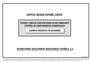 CAPITAL RIESGO ESPAÑA, SGECR

                                             POSIBLE TOMA DE PARTICIPACION EN UN FABRICANTE
                                                 ESPAÑOL DE EQUIPAMIENTOS COMERCIALES

                                                                    EJEMPLO ENCUESTA DE USUARIOS




                                    INTERNATIONAL DEVELOPMENT MANAGEMENT ESPAÑOLA, S.A.
                                     PADRE DAMIAN, 23 - 1ª PLANTA - 28036 MADRID - SPAIN - TEL. (34) 913-533-810 - FAX (34) 913-596-988 - E-MAIL: idm@infonegocio.com




                                                                                                                                                                                                             AZ/10/05/AAA/69

““““LA INFORMACION CONTENIDA EN ESTE DOCUMENTO, PROPIEDAD DE IDM ESPAÑOLA ES ESTRICTAMENTE CONFIDENCIAL, QUEDANDO PROHIBIDA SU REPRODUCCION TOTAL O PARCIAL O LA UTILIZACION INDEBIDA SIN SU CONSENTIMIENTO POR ESCRITO,
RESERVANDOSE LAS ACCIONES LEGALES A QUE HUBIERA LUGAR EN FUNCION DE LOS PERJUICIOS OCASIONADOS A IDM ESPAÑOLA, S.A. O A SUS CLIENTES ”””””THE INFORMATION CONTAINED IN THIS DOCUMENT IS PROPERTY OF IDM ESPAÑOLA, S.A. AND IT IS
STRICTLY CONFIDENTIAL. NO PART OF IT MAY BE REPRODUCED OR UNDULY USED WITHOUT ITS WRITTEN PERMISSION. ACCORDINGLY ANY DAMAGES INFLICTED TO IDM ESPAÑOLA, S.A. OR ITS CLIENTS WILL BE ADEQUATELY PROSECUTED””””
 