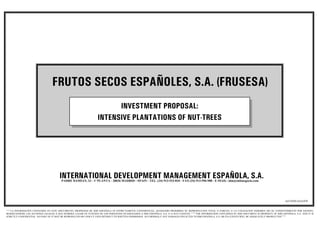 FRUTOS SECOS ESPAÑOLES, S.A. (FRUSESA)
                                                                        INVESTMENT PROPOSAL:
                                                                  INTENSIVE PLANTATIONS OF NUT-TREES




                                      INTERNATIONAL DEVELOPMENT MANAGEMENT ESPAÑOLA, S.A.
                                        PADRE DAMIAN, 23 - 1ª PLANTA - 28036 MADRID - SPAIN - TEL. (34) 913-533-810 - FAX (34) 913-596-988 - E-MAIL: idm@infonegocio.com




                                                                                                                                                                                                           AZ/10/05/AAA/070


““““LA INFORMACION CONTENIDA EN ESTE DOCUMENTO, PROPIEDAD DE IDM ESPAÑOLA ES ESTRICTAMENTE CONFIDENCIAL, QUEDANDO PROHIBIDA SU REPRODUCCION TOTAL O PARCIAL O LA UTILIZACION INDEBIDA SIN SU CONSENTIMIENTO POR ESCRITO,
RESERVANDOSE LAS ACCIONES LEGALES A QUE HUBIERA LUGAR EN FUNCION DE LOS PERJUICIOS OCASIONADOS A IDM ESPAÑOLA, S.A. O A SUS CLIENTES ”””””THE INFORMATION CONTAINED IN THIS DOCUMENT IS PROPERTY OF IDM ESPAÑOLA, S.A. AND IT IS
STRICTLY CONFIDENTIAL. NO PART OF IT MAY BE REPRODUCED OR UNDULY USED WITHOUT ITS WRITTEN PERMISSION. ACCORDINGLY ANY DAMAGES INFLICTED TO IDM ESPAÑOLA, S.A. OR ITS CLIENTS WILL BE ADEQUATELY PROSECUTED””””
 
