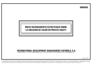 BORRADOR




                                                           BREVE RAZONAMIENTO ESTRATEGICO SOBRE
                                                           LA CREACION DE VALOR EN PRIVATE EQUITY




                                      INTERNATIONAL DEVELOPMENT MANAGEMENT ESPAÑOLA, S.A.
                                        PADRE DAMIAN, 23 - 1ª PLANTA - 28036 MADRID - SPAIN - TEL. (34) 913-533-810 - FAX (34) 913-596-988 - E-MAIL: idm@infonegocio.com




                                                                                                                                                                                                           AZ/10/07/AAA/073


““““LA INFORMACION CONTENIDA EN ESTE DOCUMENTO, PROPIEDAD DE IDM ESPAÑOLA ES ESTRICTAMENTE CONFIDENCIAL, QUEDANDO PROHIBIDA SU REPRODUCCION TOTAL O PARCIAL O LA UTILIZACION INDEBIDA SIN SU CONSENTIMIENTO POR ESCRITO,
RESERVANDOSE LAS ACCIONES LEGALES A QUE HUBIERA LUGAR EN FUNCION DE LOS PERJUICIOS OCASIONADOS A IDM ESPAÑOLA, S.A. O A SUS CLIENTES ”””””THE INFORMATION CONTAINED IN THIS DOCUMENT IS PROPERTY OF IDM ESPAÑOLA, S.A. AND IT IS
STRICTLY CONFIDENTIAL. NO PART OF IT MAY BE REPRODUCED OR UNDULY USED WITHOUT ITS WRITTEN PERMISSION. ACCORDINGLY ANY DAMAGES INFLICTED TO IDM ESPAÑOLA, S.A. OR ITS CLIENTS WILL BE ADEQUATELY PROSECUTED””””
 