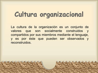 La cultura de la organización es un conjunto de valores que son socialmente construidos y compartidos por sus miembros mediante el lenguaje, y es por éste que pueden ser observados y reconstruidos. 