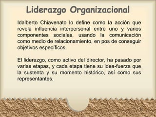 Idalberto Chiavenato lo define como la acción que revela influencia interpersonal entre uno y varios componentes sociales, usando la comunicación como medio de relacionamiento, en pos de conseguir objetivos específicos. El liderazgo, como activo del director, ha pasado por varias etapas, y cada etapa tiene su idea-fuerza que la sustenta y su momento histórico, así como sus representantes. 