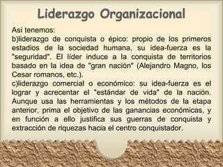 Así tenemos: liderazgo de conquista o épico: propio de los primeros estadios de la sociedad humana, su idea-fuerza es la "seguridad". El líder induce a la conquista de territorios basado en la idea de "gran nación" (Alejandro Magno, los Cesar romanos, etc.). liderazgo comercial o económico: su idea-fuerza es el lograr y acrecentar el "estándar de vida" de la nación. Aunque usa las herramientas y los métodos de la etapa anterior, prima el objetivo de las ganancias económicas, y en función a ello justifica sus guerras de conquista y extracción de riquezas hacia el centro conquistador.  