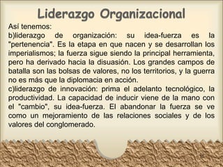 Así tenemos: liderazgo de organización: su idea-fuerza es la "pertenencia". Es la etapa en que nacen y se desarrollan los imperialismos; la fuerza sigue siendo la principal herramienta, pero ha derivado hacia la disuasión. Los grandes campos de batalla son las bolsas de valores, no los territorios, y la guerra no es más que la diplomacia en acción.  liderazgo de innovación: prima el adelanto tecnológico, la productividad. La capacidad de inducir viene de la mano con el "cambio", su idea-fuerza. El abandonar la fuerza se ve como un mejoramiento de las relaciones sociales y de los valores del conglomerado.  