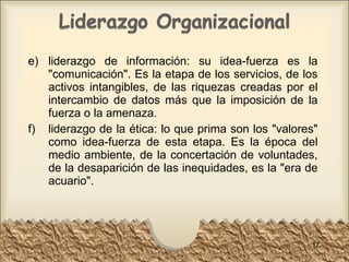 e) liderazgo de información: su idea-fuerza es la "comunicación". Es la etapa de los servicios, de los activos intangibles, de las riquezas creadas por el intercambio de datos más que la imposición de la fuerza o la amenaza.  f) liderazgo de la ética: lo que prima son los "valores" como idea-fuerza de esta etapa. Es la época del medio ambiente, de la concertación de voluntades, de la desaparición de las inequidades, es la "era de acuario".  