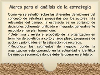 Como ya se estudió, sobre las diferentes definiciones del concepto de estrategia propuestas por los autores más relevantes del campo, la estrategia es un conjunto de decisiones coherente, unificado e integrado, generalmente recogido en un plan formal, que: Determina y revela el propósito de la organización en términos de objetivos a corto y largo plazo, programas de acción y prioridades en la asignación de recursos.  Reconoce los segmentos de negocio donde la organización está operando en la actualidad e identifica los nuevos segmentos donde debería operar en el futuro.  