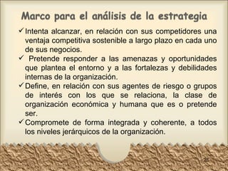 Intenta alcanzar, en relación con sus competidores una ventaja competitiva sostenible a largo plazo en cada uno de sus negocios.  Pretende responder a las amenazas y oportunidades que plantea el entorno y a las fortalezas y debilidades internas de la organización.  Define, en relación con sus agentes de riesgo o grupos de interés con los que se relaciona, la clase de organización económica y humana que es o pretende ser.  Compromete de forma integrada y coherente, a todos los niveles jerárquicos de la organización.  