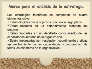 Las estrategias fructíferas se componen de cuatro elementos clave: Están dirigidas hacia objetivos precisos a largo plazo.  Están basadas en un entendimiento profundo del entorno.  Están fundadas en un detallado conocimiento de las capacidades internas de la organización.  Están implantadas con resolución, coordinación y eficaz aprovechamiento de las capacidades y compromiso de todos los miembros de la organización.  