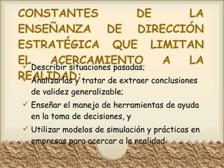 CONSTANTES DE LA ENSEÑANZA DE DIRECCIÓN ESTRATÉGICA QUE LIMITAN EL ACERCAMIENTO A LA REALIDAD: Describir situaciones pasadas; Analizarlas y tratar de extraer conclusiones de validez generalizable; Enseñar el manejo de herramientas de ayuda en la toma de decisiones, y Utilizar modelos de simulación y prácticas en empresas para acercar a la realidad. 