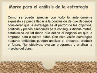 Como se puede apreciar con todo lo anteriormente expuesto se puede llegar a la conclusión de que debemos considerar que la estrategia es el patrón de los objetivos, políticas y planes esenciales para conseguir dichas metas, establecida de tal modo que defina el negocio en que la empresa está o quiere estar. Con esta visión estratégica nuestras entidades pueden analizar el presente, predecir el futuro, fijar objetivos, evaluar programas y analizar la marcha del plan.. 
