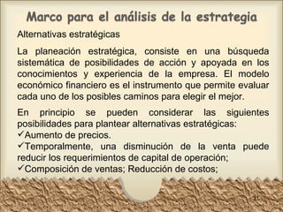 Alternativas estratégicas La planeación estratégica, consiste en una búsqueda sistemática de posibilidades de acción y apoyada en los conocimientos y experiencia de la empresa. El modelo económico financiero es el instrumento que permite evaluar cada uno de los posibles caminos para elegir el mejor. En principio se pueden considerar las siguientes posibilidades para plantear alternativas estratégicas: Aumento de precios.  Temporalmente, una disminución de la venta puede reducir los requerimientos de capital de operación;  Composición de ventas; Reducción de costos; 