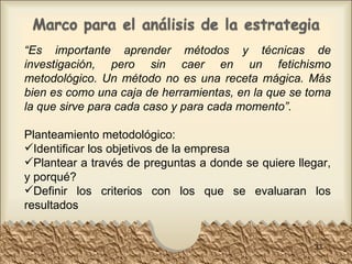 “ Es importante aprender métodos y técnicas de investigación, pero sin caer en un fetichismo metodológico. Un método no es una receta mágica. Más bien es como una caja de herramientas, en la que se toma la que sirve para cada caso y para cada momento”. Planteamiento metodológico: Identificar los objetivos de la empresa Plantear a través de preguntas a donde se quiere llegar, y porqué? Definir los criterios con los que se evaluaran los resultados 