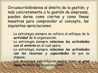 Circunscribiéndonos al ámbito de la gestión, y más concretamente a la gestión de empresas, pueden darse como ciertas y como líneas maestras para comprender el concepto, las siguientes apreciaciones:  La estrategia siempre se refiere al enfoque de la  actividad   de la organización. La estrategia siempre  relaciona las actividades con el entorno   en el cual opera. La estrategia siempre  relaciona las actividades con los recursos y capacidades   de que se dispone. Las decisiones estratégicas suelen tener un  gran impacto  sobre las organizaciones. 
