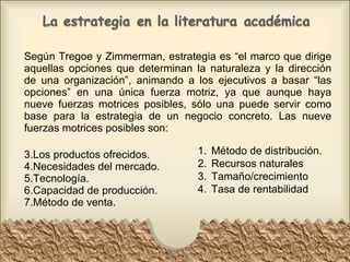 Según Tregoe y Zimmerman, estrategia es “el marco que dirige aquellas opciones que determinan la naturaleza y la dirección de una organización”, animando a los ejecutivos a basar “las opciones” en una única fuerza motriz, ya que aunque haya nueve fuerzas motrices posibles, sólo una puede servir como base para la estrategia de un negocio concreto. Las nueve fuerzas motrices posibles son: Los productos ofrecidos. Necesidades del mercado. Tecnología. Capacidad de producción. Método de venta. Método de distribución. Recursos naturales Tamaño/crecimiento Tasa de rentabilidad 