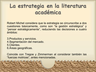 Robert Michel considera que la estrategia se circunscribe a dos cuestiones básicamente, como son “la gestión estratégica” y “pensar estratégicamente”, reduciendo las decisiones a cuatro ámbitos: Productos y servicios. Segmentación del mercado. Clientes. Áreas geográficas. Coincide con Tregoe y Zimmerman al considerar también las “fuerzas motrices”, antes mencionadas. 
