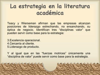 Teacy y Wierseman afirman que las empresas alcanzan posiciones de liderazgo estrechando, no ensanchando, su óptica de negocio. Identifican tres “disciplinas valor” que pueden servir como base para la estrategia: Excelencia operacional. Cercanía al cliente. Liderazgo de producto. Y al igual que en las “fuerzas motrices” únicamente una “disciplina de valor” puede servir como base para la estrategia. 
