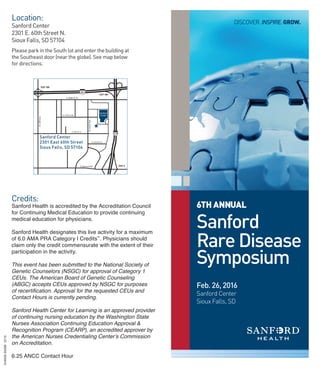 6TH ANNUAL
Sanford
Rare Disease
Symposium
Discover.InspIre.Grow.
Feb. 26, 2016
Sanford Center
Sioux Falls, SD
Location:
sanford center
2301 e. 60th street N.
sioux Falls, sD 57104
Please park in the south lot and enter the building at
the southeast door (near the globe). see map below
for directions.
credits:
Sanford Health is accredited by the Accreditation Council
for Continuing Medical Education to provide continuing
medical education for physicians.
Sanford Health designates this live activity for a maximum
of 6.0 AMA PRA Category I Credits™
. Physicians should
claim only the credit commensurate with the extent of their
participation in the activity.
This event has been submitted to the National Society of
Genetic Counselors (NSGC) for approval of Category 1
CEUs. The American Board of Genetic Counseling
(ABGC) accepts CEUs approved by NSGC for purposes
of recertiﬁcation. Approval for the requested CEUs and
Contact Hours is currently pending.
Sanford Health Center for Learning is an approved provider
of continuing nursing education by the Washington State
Nurses Association Continuing Education Approval &
Recognition Program (CEARP), an accredited approver by
the American Nurses Credentialing Center’s Commission
on Accreditation.
6.25 ANCC Contact Hour
N.LewisAve
E. 54th St. N.
E. 52nd St. N
N.CliffAve
E. Benson Rd
E. 57th St N.
EXIT 9
E. 60th St. N
EXIT 400
EXIT 399
Sanford Center
2301 East 60th Street,
Sioux Falls, SD 57104
Sanford Center
2301 East 60th Street
Sioux Falls, SD 57104
«
019059-0029912/15
 