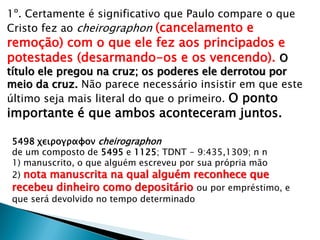 1º. Certamente é significativo que Paulo compare o que
Cristo fez ao cheirographon (cancelamento e
remoção) com o que ele fez aos principados e
potestades (desarmando-os e os vencendo). O
título ele pregou na cruz; os poderes ele derrotou por
meio da cruz. Não parece necessário insistir em que este
último seja mais literal do que o primeiro. O ponto
importante é que ambos aconteceram juntos.
5498 χειρογραφον cheirographon
de um composto de 5495 e 1125; TDNT - 9:435,1309; n n
1) manuscrito, o que alguém escreveu por sua própria mão
2) nota manuscrita na qual alguém reconhece que
recebeu dinheiro como depositário ou por empréstimo, e
que será devolvido no tempo determinado
 