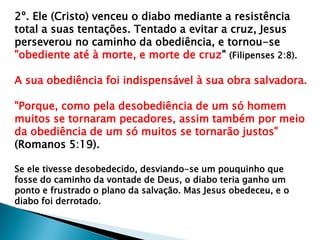 2º. Ele (Cristo) venceu o diabo mediante a resistência
total a suas tentações. Tentado a evitar a cruz, Jesus
perseverou no caminho da obediência, e tornou-se
"obediente até à morte, e morte de cruz" (Filipenses 2:8).
A sua obediência foi indispensável à sua obra salvadora.
"Porque, como pela desobediência de um só homem
muitos se tornaram pecadores, assim também por meio
da obediência de um só muitos se tornarão justos"
(Romanos 5:19).
Se ele tivesse desobedecido, desviando-se um pouquinho que
fosse do caminho da vontade de Deus, o diabo teria ganho um
ponto e frustrado o plano da salvação. Mas Jesus obedeceu, e o
diabo foi derrotado.
 