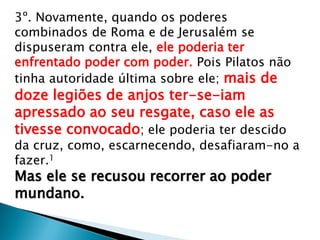 3º. Novamente, quando os poderes
combinados de Roma e de Jerusalém se
dispuseram contra ele, ele poderia ter
enfrentado poder com poder. Pois Pilatos não
tinha autoridade última sobre ele; mais de
doze legiões de anjos ter-se-iam
apressado ao seu resgate, caso ele as
tivesse convocado; ele poderia ter descido
da cruz, como, escarnecendo, desafiaram-no a
fazer.1
Mas ele se recusou recorrer ao poder
mundano.
 