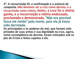 4º. A ressurreição foi a confirmação e o anúncio da
conquista. Não devemos ver a cruz como derrota, e a
ressurreição como vitória. Antes, a cruz foi a vitória
ganha, e a ressurreição a vitória endossada,
proclamada e demonstrada. "Não era possível
fosse ele retido" pela morte, pois ela já havia
sido derrotada.
Os principados e os poderes do mal, que haviam sido
privados de suas armas e sua dignidade na cruz, agora,
como conseqüência da derrota, foram colocados sob os
pés de Cristo e feitos sujeitos a ele.
 