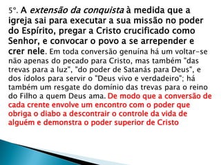 5º. A extensão da conquista à medida que a
igreja sai para executar a sua missão no poder
do Espírito, pregar a Cristo crucificado como
Senhor, e convocar o povo a se arrepender e
crer nele. Em toda conversão genuína há um voltar-se
não apenas do pecado para Cristo, mas também "das
trevas para a luz", "do poder de Satanás para Deus", e
dos ídolos para servir o "Deus vivo e verdadeiro"; há
também um resgate do domínio das trevas para o reino
do Filho a quem Deus ama. De modo que a conversão de
cada crente envolve um encontro com o poder que
obriga o diabo a descontrair o controle da vida de
alguém e demonstra o poder superior de Cristo
 