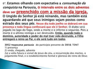 6º. Estamos olhando com expectativa a consumação da
conquista na Parousia, o intervalo entre os dois adventos
deve ser preenchido com a missão da igreja.
O Ungido do Senhor já está reinando, mas também está
aguardando até que seus inimigos sejam postos como
estrado dos seus pés. Nesse dia todo joelho se dobrará em sua
presença e toda língua confessará que ele é Senhor. O diabo será
jogado no lago do fogo, onde a morte e o inferno o seguirão. Pois a
morte é o último inimigo a ser destruído. Então, quando todo o
domínio, autoridade e poder do mal tiver sido destruído, o Filho
entregará o reino ao Pai, e ele será tudo em todos
3952 παρουσια parousia do particípio presente de 3918; TDNT
1) presença
2) vinda, chegada, advento
2a) a volta futura e visível de Jesus do céu, a ressurreição dos mortos, o
julgamento final, e o estabelecimento formal e glorioso do reino de Deus
 