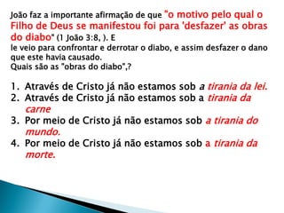 João faz a importante afirmação de que "o motivo pelo qual o
Filho de Deus se manifestou foi para 'desfazer' as obras
do diabo" (1 João 3:8, ). E
le veio para confrontar e derrotar o diabo, e assim desfazer o dano
que este havia causado.
Quais são as "obras do diabo",?
1. Através de Cristo já não estamos sob a tirania da lei.
2. Através de Cristo já não estamos sob a tirania da
carne
3. Por meio de Cristo já não estamos sob a tirania do
mundo.
4. Por meio de Cristo já não estamos sob a tirania da
morte.
 