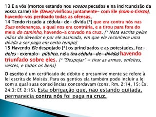 13 E a vós (mortos estando nos vossos pecados e na incircuncisão da
vossa carne) Ele (Deus) vivificou juntamente- com Ele (com o Cristo),
havendo-vos perdoado todas as ofensas,
14 Tendo riscado a cédula- de- dívida {*} que era contra nós nas
Suas ordenanças, a qual nos era contrária, e a tirou para fora do
meio do caminho, havendo-a cravado na cruz. {* Nota escrita pelas
mãos do devedor e por ele assinada, em que ele reconhece uma
dívida a ser paga em certo tempo}
15 Havendo Ele despojado {*} os principados e as potestades, fez-
deles- exemplo- público, nela (na cédula- de- dívida) havendo
triunfado sobre eles. {* "Despojar" = tirar as armas, enfeites,
vestes, e todos os bens}
O escrito é um certificado de débito e presumivelmente se refere à
lei escrita de Moisés. Para os gentios ela também pode incluir a lei
com a qual suas consciências concordavam (cons. Rm. 2:14, 15; Êx.
24:3; Ef. 2:15). Esta obrigação que, não estando quitada,
permanecia contra nós foi paga na cruz.
 