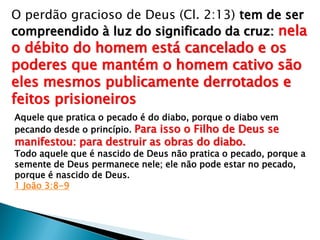 O perdão gracioso de Deus (Cl. 2:13) tem de ser
compreendido à luz do significado da cruz: nela
o débito do homem está cancelado e os
poderes que mantém o homem cativo são
eles mesmos publicamente derrotados e
feitos prisioneiros
Aquele que pratica o pecado é do diabo, porque o diabo vem
pecando desde o princípio. Para isso o Filho de Deus se
manifestou: para destruir as obras do diabo.
Todo aquele que é nascido de Deus não pratica o pecado, porque a
semente de Deus permanece nele; ele não pode estar no pecado,
porque é nascido de Deus.
1 João 3:8-9
 
