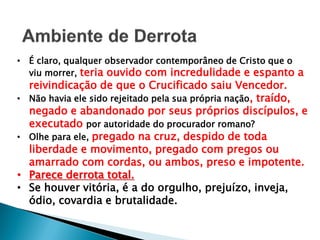 • É claro, qualquer observador contemporâneo de Cristo que o
viu morrer, teria ouvido com incredulidade e espanto a
reivindicação de que o Crucificado saiu Vencedor.
• Não havia ele sido rejeitado pela sua própria nação, traído,
negado e abandonado por seus próprios discípulos, e
executado por autoridade do procurador romano?
• Olhe para ele, pregado na cruz, despido de toda
liberdade e movimento, pregado com pregos ou
amarrado com cordas, ou ambos, preso e impotente.
• Parece derrota total.
• Se houver vitória, é a do orgulho, prejuízo, inveja,
ódio, covardia e brutalidade.
 
