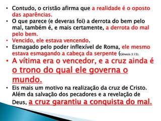 • Contudo, o cristão afirma que a realidade é o oposto
das aparências.
• O que parece (e deveras foi) a derrota do bem pelo
mal, também é, e mais certamente, a derrota do mal
pelo bem.
• Vencido, ele estava vencendo.
• Esmagado pelo poder inflexível de Roma, ele mesmo
estava esmagando a cabeça da serpente (Gênesis 3:15).
• A vítima era o vencedor, e a cruz ainda é
o trono do qual ele governa o
mundo.
• Eis mais um motivo na realização da cruz de Cristo.
Além da salvação dos pecadores e a revelação de
Deus, a cruz garantiu a conquista do mal.
 