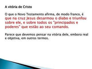 A vitória de Cristo
O que o Novo Testamento afirma, de modo franco, é
que na cruz Jesus desarmou o diabo e triunfou
sobre ele, e sobre todos os "principados e
poderes" que estão ao seu comando.
Parece que devemos pensar na vitória dele, embora real
e objetiva, em outros termos.
 