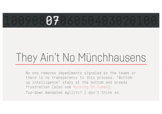 No one removes impediments signaled by the teams or
there is no transparency to this process. “Bottom-
up intelligence” stays at the bottom and breeds
frustration (also see Running On Fumes).
Top-down mandated agility? I don't think so.
They Ain’t No Münchhausens
1009080706050403020100
 